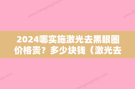 2024哪实施激光去黑眼圈价格贵？多少块钱（激光去黑眼圈一次多少钱）