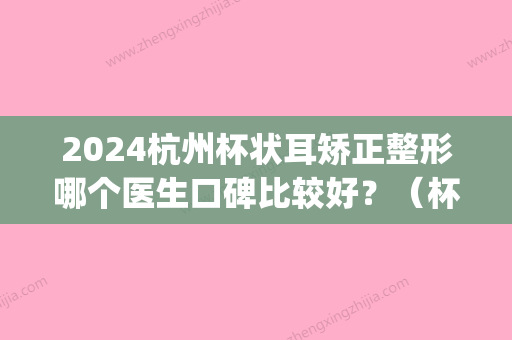 2024杭州杯状耳矫正整形哪个医生口碑比较好？（杯状耳矫正术）(杯状耳整形医院)