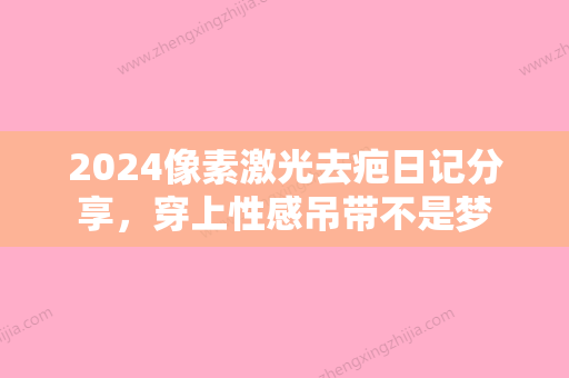 2024像素激光去疤日记分享，穿上性感吊带不是梦