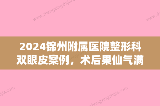 2024锦州附属医院整形科双眼皮案例，术后果仙气满满~