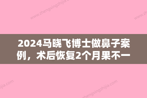 2024马晓飞博士做鼻子案例，术后恢复2个月果不一般！