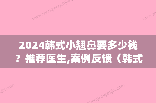 2024韩式小翘鼻要多少钱？推荐医生,案例反馈（韩式小翘鼻图片）(韩国鼻子小翘鼻整形)