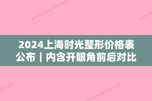 2024上海时光整形价格表公布｜内含开眼角前后对比照片~