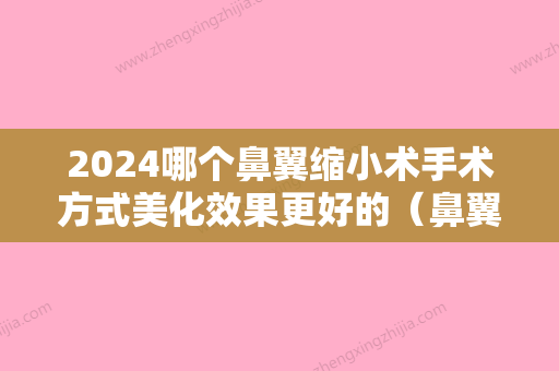 2024哪个鼻翼缩小术手术方式美化效果更好的（鼻翼缩小手术效果明显吗）