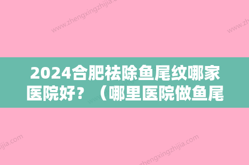 2024合肥祛除鱼尾纹哪家医院好？（哪里医院做鱼尾纹好）