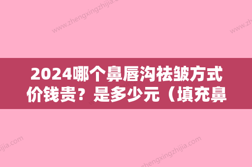 2024哪个鼻唇沟祛皱方式价钱贵？是多少元（填充鼻唇沟要多少钱）