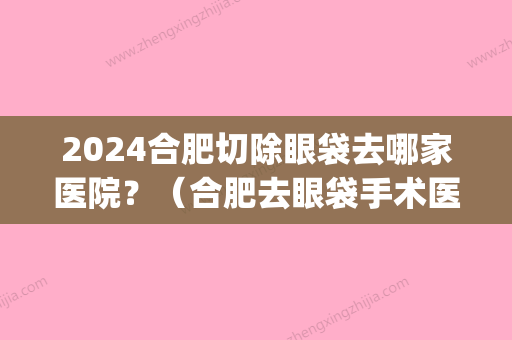 2024合肥切除眼袋去哪家医院？（合肥去眼袋手术医生推荐）(合肥哪家医院做眼袋外切手术好)