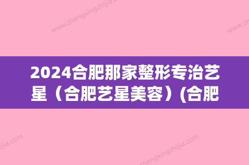 2024合肥那家整形专治艺星（合肥艺星美容）(合肥艺星整形地址)