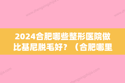 2024合肥哪些整形医院做比基尼脱毛好？（合肥哪里做激光脱毛好）(合肥哪个三甲医院可以激光脱毛)