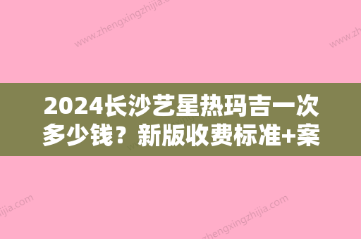 2024长沙艺星热玛吉一次多少钱？新版收费标准+案例一览