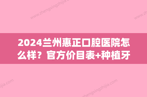 2024兰州惠正口腔医院怎么样？官方价目表+种植牙案例公布(兰州惠正口腔医院图片)