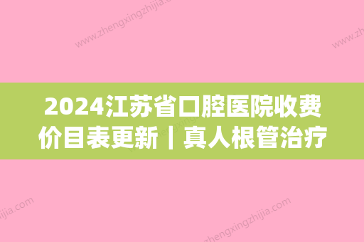 2024江苏省口腔医院收费价目表更新｜真人根管治疗果图分享(江苏省口腔医院牙根管治疗费用)