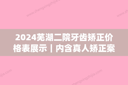 2024芜湖二院牙齿矫正价格表展示｜内含真人矫正案例(芜湖市第二人民医院牙齿矫正)