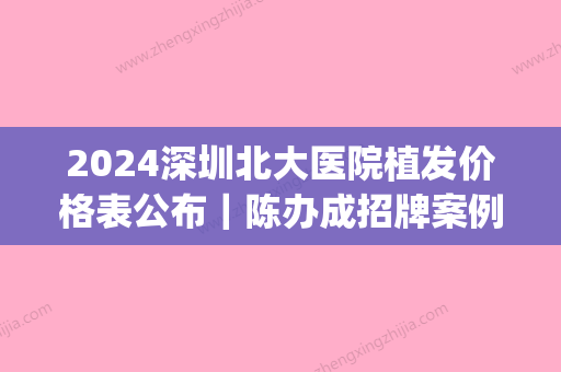 2024深圳北大医院植发价格表公布｜陈办成招牌案例分享(深圳北大医院植发科室)