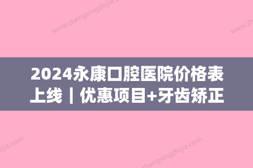 2024永康口腔医院价格表上线｜优惠项目+牙齿矫正案例预览(浙江永康口腔医院)