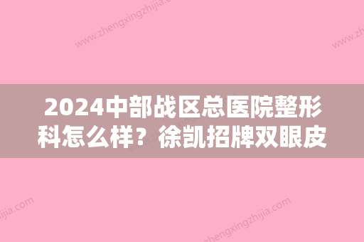 2024中部战区总医院整形科怎么样？徐凯招牌双眼皮案例公开