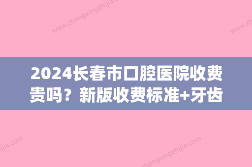 2024长春市口腔医院收费贵吗？新版收费标准+牙齿矫正案例一览(长春爱齿口腔收费标准)