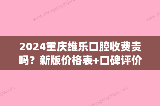 2024重庆维乐口腔收费贵吗？新版价格表+口碑评价展示(重庆市维乐口腔)