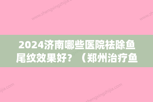 2024济南哪些医院祛除鱼尾纹效果好？（郑州治疗鱼尾纹的方法）(郑州消除鱼尾纹的方法)