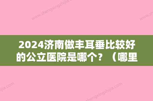 2024济南做丰耳垂比较好的公立医院是哪个？（哪里有可以丰耳垂的医院）