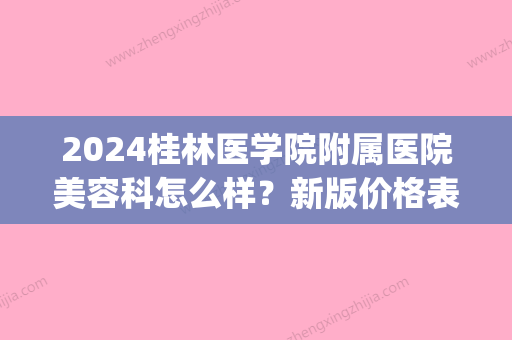 2024桂林医学院附属医院美容科怎么样？新版价格表+简介公开(桂林美容科哪个医院好)