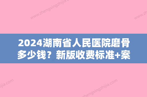 2024湖南省人民医院磨骨多少钱？新版收费标准+案例展示