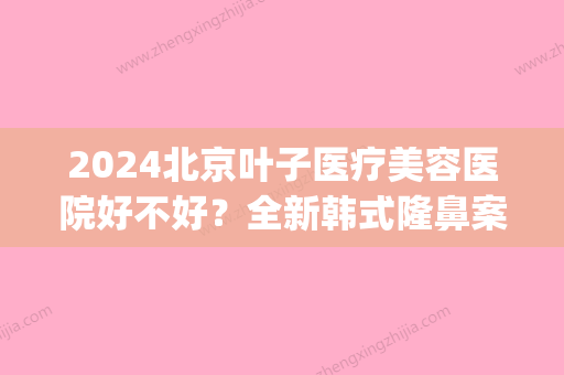 2024北京叶子医疗美容医院好不好？全新韩式隆鼻案例展示(叶子整形美容医院简介)