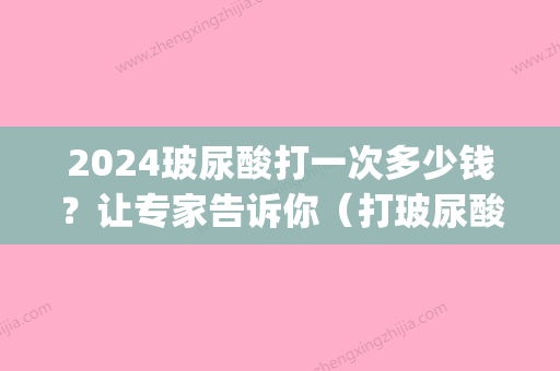 2024玻尿酸打一次多少钱？让专家告诉你（打玻尿酸一次价格）(玻尿酸一次要多少钱)