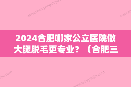 2024合肥哪家公立医院做大腿脱毛更专业？（合肥三甲医院脱毛）(合肥哪个三甲医院可以激光脱毛)