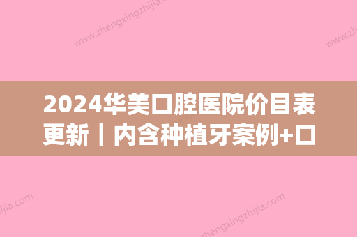 2024华美口腔医院价目表更新｜内含种植牙案例+口碑评价(华美牙科种植牙收费标准)