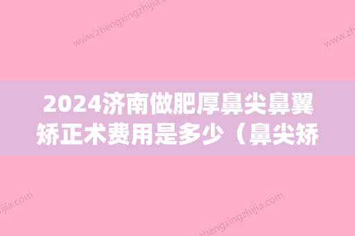 2024济南做肥厚鼻尖鼻翼矫正术费用是多少（鼻尖矫正术多少钱）(宽鼻梁矫正多少钱)