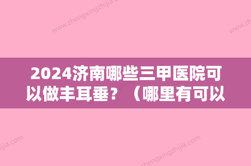 2024济南哪些三甲医院可以做丰耳垂？（哪里有可以丰耳垂的医院）