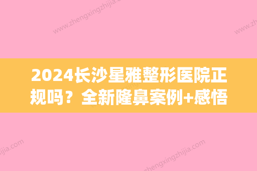 2024长沙星雅整形医院正规吗？全新隆鼻案例+感悟分享(长沙星雅整形医院好不好)