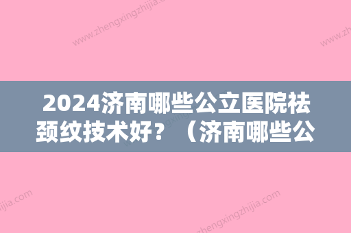 2024济南哪些公立医院祛颈纹技术好？（济南哪些公立医院祛颈纹技术好的）