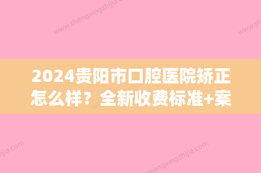 2024贵阳市口腔医院矫正怎么样？全新收费标准+案例公开(贵阳市口腔医院牙齿矫正)