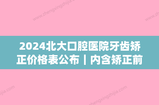 2024北大口腔医院牙齿矫正价格表公布｜内含矫正前后对比图(北京口腔医院矫正牙齿价格)