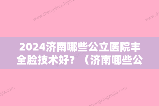 2024济南哪些公立医院丰全脸技术好？（济南哪些公立医院丰全脸技术好的医生）