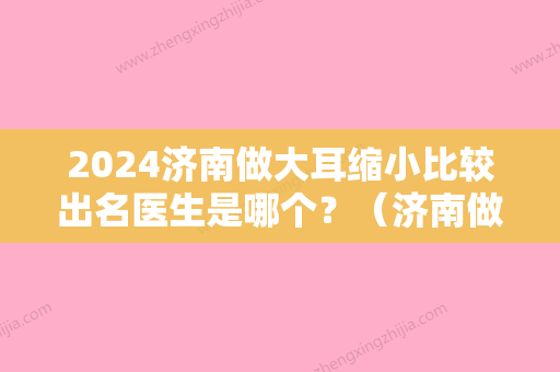 2024济南做大耳缩小比较出名医生是哪个？（济南做大耳缩小比较出名医生是哪个医生）