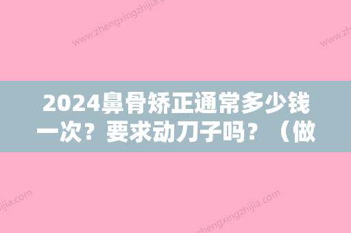 2024鼻骨矫正通常多少钱一次？要求动刀子吗？（做鼻子矫正需要多少钱）