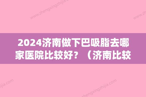 2024济南做下巴吸脂去哪家医院比较好？（济南比较好的吸脂医院）(济南做面部吸脂哪家好)