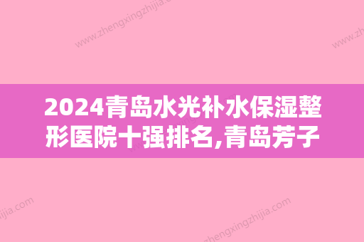 2024青岛水光补水保湿整形医院十强排名,青岛芳子医疗美容诊所口碑良好