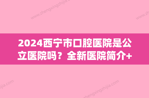 2024西宁市口腔医院是公立医院吗？全新医院简介+价格表曝光(青海西宁口腔医院是否是公立医院)