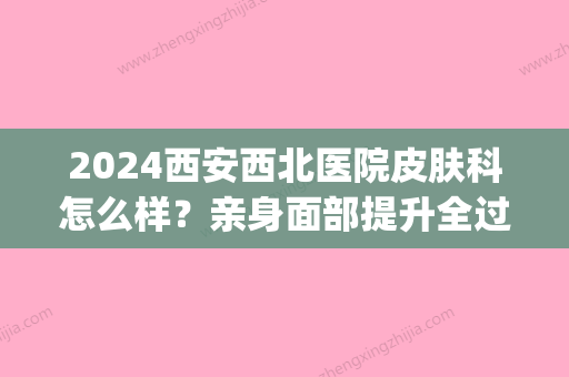 2024西安西北医院皮肤科怎么样？亲身面部提升全过程分享(西安西京医院皮肤)