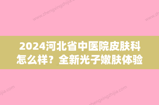 2024河北省中医院皮肤科怎么样？全新光子嫩肤体验果图分享(石家庄市中医院光子嫩肤价格)