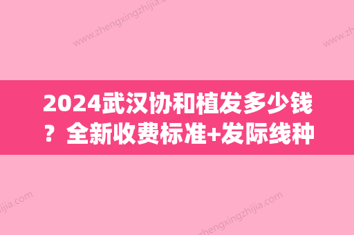 2024武汉协和植发多少钱？全新收费标准+发际线种植案例分享(发际线后移植发价格)