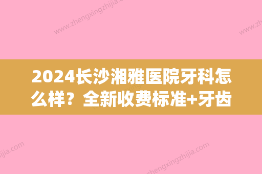 2024长沙湘雅医院牙科怎么样？全新收费标准+牙齿正畸案例展示(长沙湘雅医院补牙)