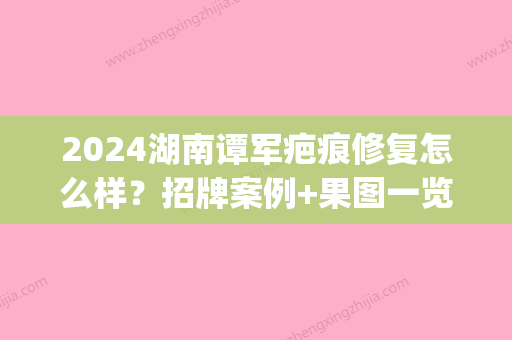 2024湖南谭军疤痕修复怎么样？招牌案例+果图一览(谭军治疗疤痕好吗)