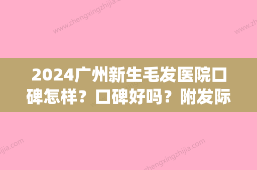 2024广州新生毛发医院口碑怎样？口碑好吗？附发际线种植案例(广州发际线种植哪家医院好)