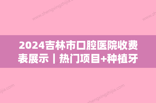 2024吉林市口腔医院收费表展示｜热门项目+种植牙案例分享(吉林市种植牙多少钱)