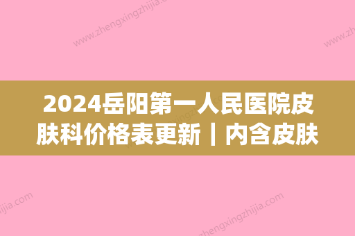 2024岳阳第一人民医院皮肤科价格表更新｜内含皮肤美容案例(岳阳市第一人民医院美容科)